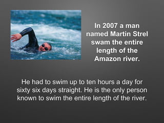 In 2007 a man
named Martin Strel
swam the entire
length of the
Amazon river.
He had to swim up to ten hours a day for
sixty six days straight. He is the only person
known to swim the entire length of the river.