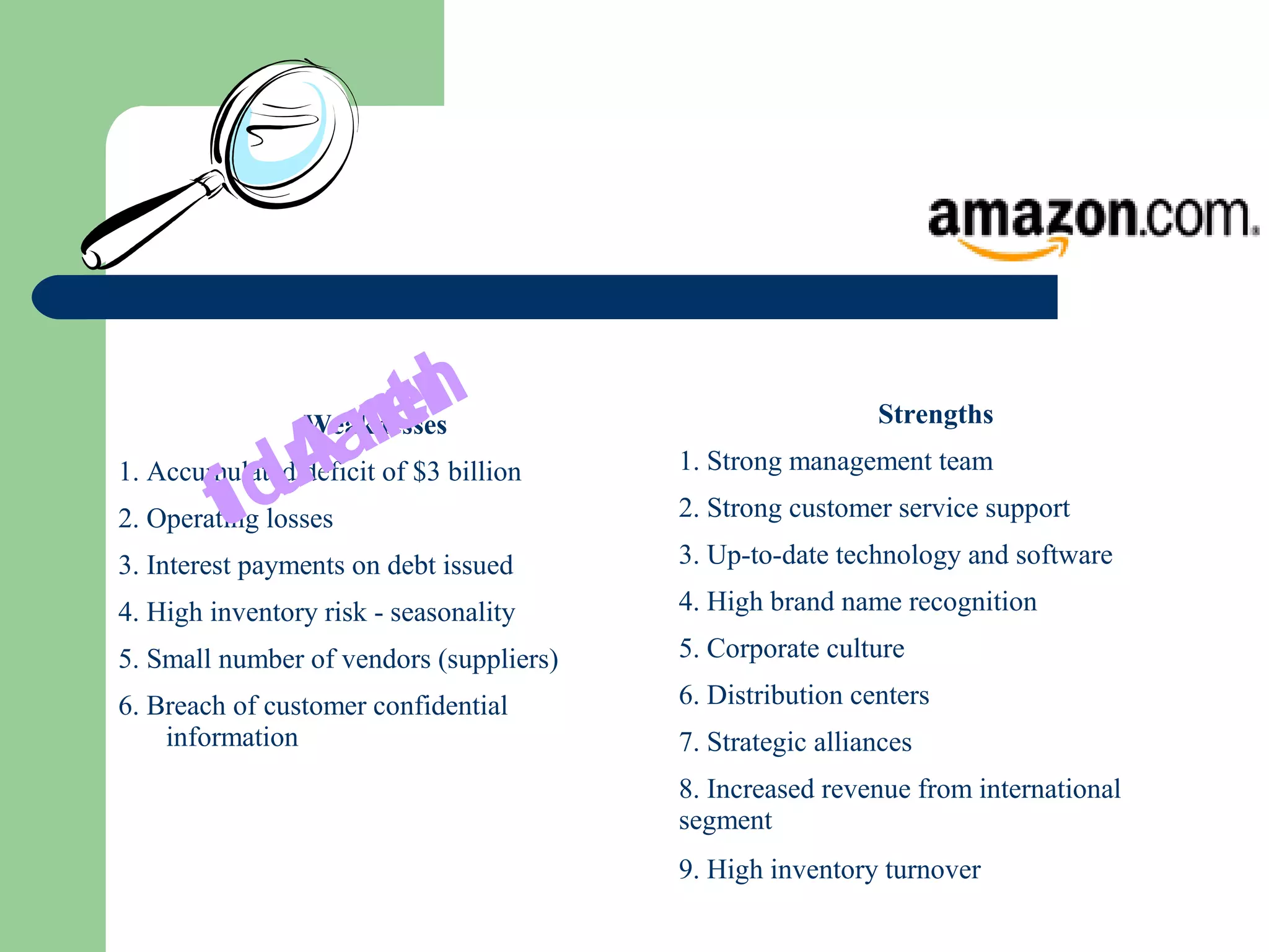 Weaknesses
1. Accumulated deficit of $3 billion
2. Operating losses
3. Interest payments on debt issued
4. High inventory risk - seasonality
5. Small number of vendors (suppliers)
6. Breach of customer confidential
information
InternalAudit
Strengths
1. Strong management team
2. Strong customer service support
3. Up-to-date technology and software
4. High brand name recognition
5. Corporate culture
6. Distribution centers
7. Strategic alliances
8. Increased revenue from international
segment
9. High inventory turnover
 