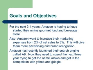Goals and Objectives
For the next 3-4 years, Amazon is hoping to have
started their online gourmet food and beverage
store.
Also, Amazon want to increase their marketing
expenses from 2% of net sales to 3%. This will give
them more advertising and brand recognition.
Amazon has recently launched their search engine
called A9. Now they need to spend the next three
year trying to get the name known and get in the
competition with yahoo and google.
 