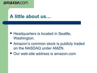 A little about us…
 Headquarters is located in Seattle,
Washington.
 Amazon’s common stock is publicly traded
on the NASDAQ under AMZN.
 Our web-site address is amazon.com
 