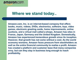 Where we stand today..
Amazon.com, Inc. is an internet-based company that offers
books, music, videos, DVDs, electronics, software, toys, video
games, electronic greeting cards, home improvements, online
auctions, and a virtual mall called z-shops. Amazon has sites in
France, Japan, Germany and the United Kingdom. Domestically,
Amazon has experienced tremendous growth since its inception.
However, that growth has not come without a cost. As the world
economy worsens, Amazon faces pressure from stockholders as
well as the entire financial community to realize a profit. Amazon
has created a platform and customer base that many companies
envy, but can they stay in business long enough to reach
profitability.
 