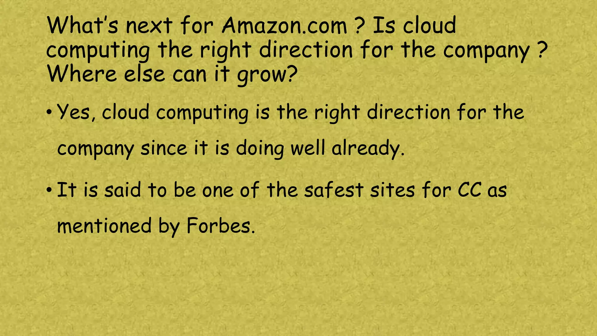 What’s next for Amazon.com ? Is cloud
computing the right direction for the company ?
Where else can it grow?
• Yes, cloud computing is the right direction for the
company since it is doing well already.
• It is said to be one of the safest sites for CC as
mentioned by Forbes.
 