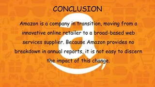 CONCLUSION
Amazon is a company in transition, moving from a
innovative online retailer to a broad-based web
services supplier. Because Amazon provides no
breakdown in annual reports, it is not easy to discern
the impact of this change.
 