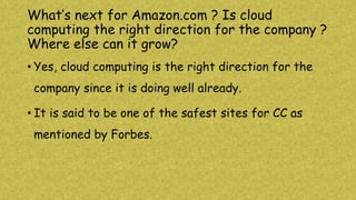 What’s next for Amazon.com ? Is cloud
computing the right direction for the company ?
Where else can it grow?
• Yes, cloud computing is the right direction for the
company since it is doing well already.
• It is said to be one of the safest sites for CC as
mentioned by Forbes.
 