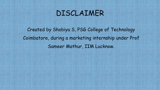 DISCLAIMER
Created by Shobiya S, PSG College of Technology
Coimbatore, during a marketing internship under Prof
Sameer Mathur, IIM Lucknow.
 