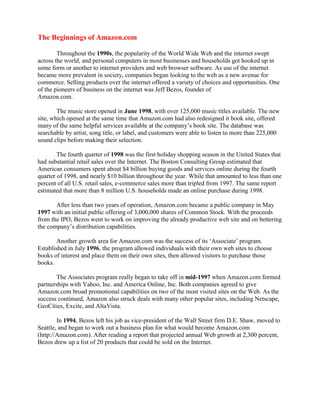 The Beginnings of Amazon.com
Throughout the 1990s, the popularity of the World Wide Web and the internet swept
across the world, and personal computers in most businesses and households got hooked up in
some form or another to internet providers and web browser software. As use of the internet
became more prevalent in society, companies began looking to the web as a new avenue for
commerce. Selling products over the internet offered a variety of choices and opportunities. One
of the pioneers of business on the internet was Jeff Bezos, founder of
Amazon.com.
The music store opened in June 1998, with over 125,000 music titles available. The new
site, which opened at the same time that Amazon.com had also redesigned it book site, offered
many of the same helpful services available at the company’s book site. The database was
searchable by artist, song title, or label, and customers were able to listen to more than 225,000
sound clips before making their selection.
The fourth quarter of 1998 was the first holiday shopping season in the United States that
had substantial retail sales over the Internet. The Boston Consulting Group estimated that
American consumers spent about $4 billion buying goods and services online during the fourth
quarter of 1998, and nearly $10 billion throughout the year. While that amounted to less than one
percent of all U.S. retail sales, e-commerce sales more than tripled from 1997. The same report
estimated that more than 8 million U.S. households made an online purchase during 1998.
After less than two years of operation, Amazon.com became a public company in May
1997 with an initial public offering of 3,000,000 shares of Common Stock. With the proceeds
from the IPO, Bezos went to work on improving the already productive web site and on bettering
the company’s distribution capabilities.
Another growth area for Amazon.com was the success of its ‘Associate’ program.
Established in July 1996, the program allowed individuals with their own web sites to choose
books of interest and place them on their own sites, then allowed visitors to purchase those
books.
The Associates program really began to take off in mid-1997 when Amazon.com formed
partnerships with Yahoo, Inc. and America Online, Inc. Both companies agreed to give
Amazon.com broad promotional capabilities on two of the most visited sites on the Web. As the
success continued, Amazon also struck deals with many other popular sites, including Netscape,
GeoCities, Excite, and AltaVista.
In 1994, Bezos left his job as vice-president of the Wall Street firm D.E. Shaw, moved to
Seattle, and began to work out a business plan for what would become Amazon.com
(http://Amazon.com). After reading a report that projected annual Web growth at 2,300 percent,
Bezos drew up a list of 20 products that could be sold on the Internet.
 