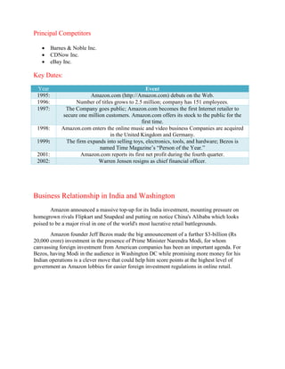 Principal Competitors
 Barnes & Noble Inc.
 CDNow Inc.
 eBay Inc.
Key Dates:
Year Event
1995: Amazon.com (http://Amazon.com) debuts on the Web.
1996: Number of titles grows to 2.5 million; company has 151 employees.
1997: The Company goes public; Amazon.com becomes the first Internet retailer to
secure one million customers. Amazon.com offers its stock to the public for the
first time.
1998: Amazon.com enters the online music and video business Companies are acquired
in the United Kingdom and Germany.
1999: The firm expands into selling toys, electronics, tools, and hardware; Bezos is
named Time Magazine’s “Person of the Year.”
2001: Amazon.com reports its first net profit during the fourth quarter.
2002: Warren Jensen resigns as chief financial officer.
Business Relationship in India and Washington
Amazon announced a massive top-up for its India investment, mounting pressure on
homegrown rivals Flipkart and Snapdeal and putting on notice China's Alibaba which looks
poised to be a major rival in one of the world's most lucrative retail battlegrounds.
Amazon founder Jeff Bezos made the big announcement of a further $3-billion (Rs
20,000 crore) investment in the presence of Prime Minister Narendra Modi, for whom
canvassing foreign investment from American companies has been an important agenda. For
Bezos, having Modi in the audience in Washington DC while promising more money for his
Indian operations is a clever move that could help him score points at the highest level of
government as Amazon lobbies for easier foreign investment regulations in online retail.
 