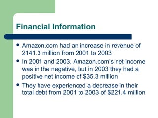 Financial Information
 Amazon.com had an increase in revenue of
2141.3 million from 2001 to 2003
 In 2001 and 2003, Amazon.com’s net income
was in the negative, but in 2003 they had a
positive net income of $35.3 million
 They have experienced a decrease in their
total debt from 2001 to 2003 of $221.4 million
 