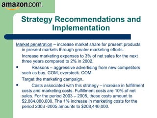 Strategy Recommendations and
Implementation
Market penetration – increase market share for present products
in present markets through greater marketing efforts.
Increase marketing expenses to 3% of net sales for the next
three years compared to 2% in 2002.
 Reasons – aggressive advertising from new competitors
such as buy. COM, overstock. COM.
Target the marketing campaign.
 Costs associated with this strategy – increase in fulfillment
costs and marketing costs. Fulfillment costs are 10% of net
sales. For the period 2003 – 2005, these costs amount to
$2,084,000,000. The 1% increase in marketing costs for the
period 2003 -2005 amounts to $208,440,000.
 
