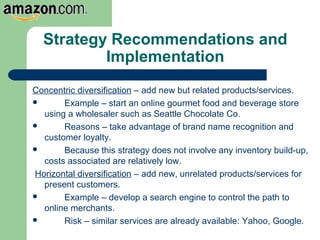 Strategy Recommendations and
Implementation
Concentric diversification – add new but related products/services.
 Example – start an online gourmet food and beverage store
using a wholesaler such as Seattle Chocolate Co.
 Reasons – take advantage of brand name recognition and
customer loyalty.
 Because this strategy does not involve any inventory build-up,
costs associated are relatively low.
Horizontal diversification – add new, unrelated products/services for
present customers.
 Example – develop a search engine to control the path to
online merchants.
 Risk – similar services are already available: Yahoo, Google.
 