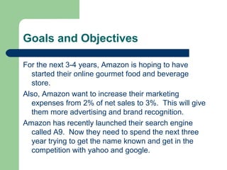 Goals and Objectives
For the next 3-4 years, Amazon is hoping to have
started their online gourmet food and beverage
store.
Also, Amazon want to increase their marketing
expenses from 2% of net sales to 3%. This will give
them more advertising and brand recognition.
Amazon has recently launched their search engine
called A9. Now they need to spend the next three
year trying to get the name known and get in the
competition with yahoo and google.
 