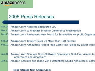 2005 Press Releases
Apr.04 Amazon.com Acquires BookSurge LLC
Mar.11 Amazon.com to Webcast Investor Conference Presentation
Feb.15 Amazon.com Announces New Award for Innovative Nonprofit Organiza
Feb.08 Amazon.com Jewelry Sales Up More Than 120 Percent
Feb.02 Amazon.com Announces Record Free Cash Flow Fueled by Lower Prices
Jan.21 Amazon Web Services Gives Software Developers First-Ever Access to
Amazon.ca and Amazon.fr
Jan.17 Amazon Services and Diane Von Furstenberg Studio Announce E-Comm
Press releases form Amazon.com
 