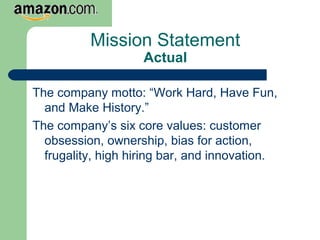 Mission Statement
Actual
The company motto: “Work Hard, Have Fun,
and Make History.”
The company’s six core values: customer
obsession, ownership, bias for action,
frugality, high hiring bar, and innovation.
 