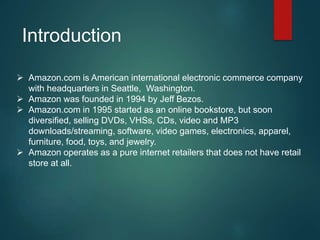 Introduction
 Amazon.com is American international electronic commerce company
with headquarters in Seattle, Washington.
 Amazon was founded in 1994 by Jeff Bezos.
 Amazon.com in 1995 started as an online bookstore, but soon
diversified, selling DVDs, VHSs, CDs, video and MP3
downloads/streaming, software, video games, electronics, apparel,
furniture, food, toys, and jewelry.
 Amazon operates as a pure internet retailers that does not have retail
store at all.
 
