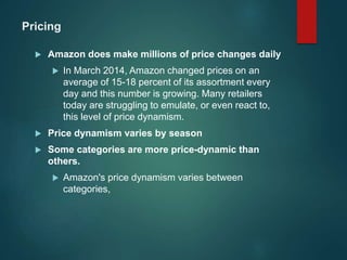 Pricing
 Amazon does make millions of price changes daily
 In March 2014, Amazon changed prices on an
average of 15-18 percent of its assortment every
day and this number is growing. Many retailers
today are struggling to emulate, or even react to,
this level of price dynamism.
 Price dynamism varies by season
 Some categories are more price-dynamic than
others.
 Amazon's price dynamism varies between
categories,
 