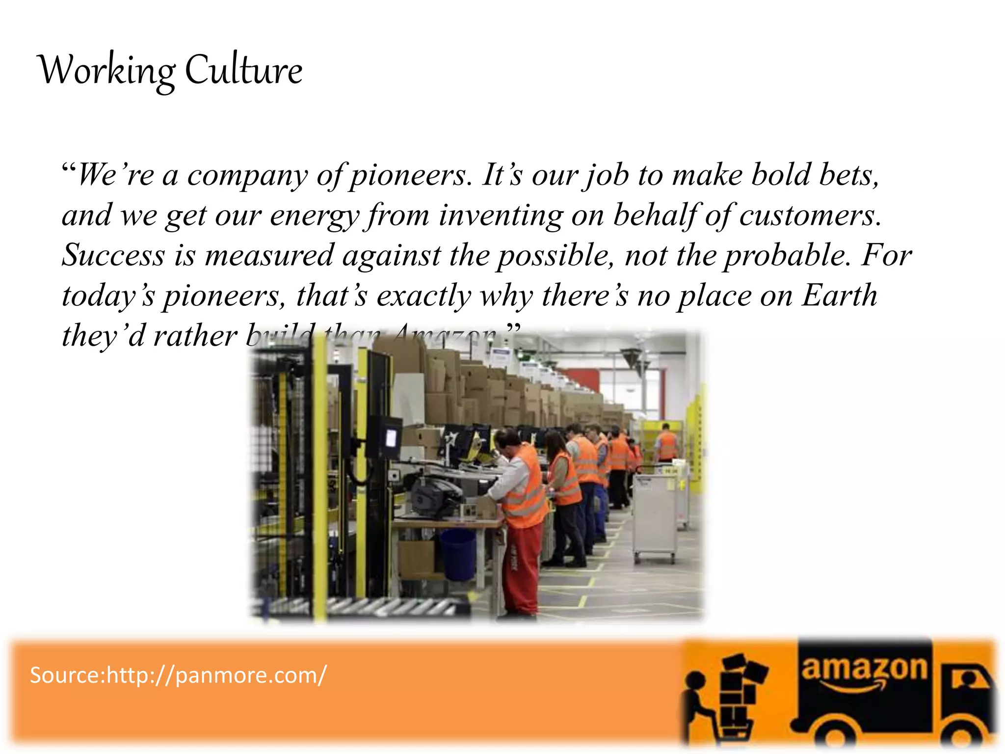 Working Culture
“We’re a company of pioneers. It’s our job to make bold bets,
and we get our energy from inventing on behalf of customers.
Success is measured against the possible, not the probable. For
today’s pioneers, that’s exactly why there’s no place on Earth
they’d rather build than Amazon.”
Source:http://panmore.com/
 