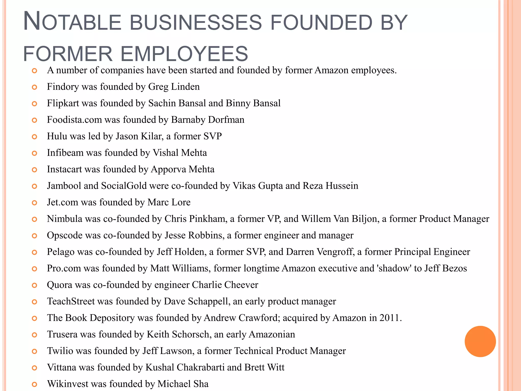 NOTABLE BUSINESSES FOUNDED BY
FORMER EMPLOYEES
 A number of companies have been started and founded by former Amazon employees.
 Findory was founded by Greg Linden
 Flipkart was founded by Sachin Bansal and Binny Bansal
 Foodista.com was founded by Barnaby Dorfman
 Hulu was led by Jason Kilar, a former SVP
 Infibeam was founded by Vishal Mehta
 Instacart was founded by Apporva Mehta
 Jambool and SocialGold were co-founded by Vikas Gupta and Reza Hussein
 Jet.com was founded by Marc Lore
 Nimbula was co-founded by Chris Pinkham, a former VP, and Willem Van Biljon, a former Product Manager
 Opscode was co-founded by Jesse Robbins, a former engineer and manager
 Pelago was co-founded by Jeff Holden, a former SVP, and Darren Vengroff, a former Principal Engineer
 Pro.com was founded by Matt Williams, former longtime Amazon executive and 'shadow' to Jeff Bezos
 Quora was co-founded by engineer Charlie Cheever
 TeachStreet was founded by Dave Schappell, an early product manager
 The Book Depository was founded by Andrew Crawford; acquired by Amazon in 2011.
 Trusera was founded by Keith Schorsch, an early Amazonian
 Twilio was founded by Jeff Lawson, a former Technical Product Manager
 Vittana was founded by Kushal Chakrabarti and Brett Witt
 Wikinvest was founded by Michael Sha
 