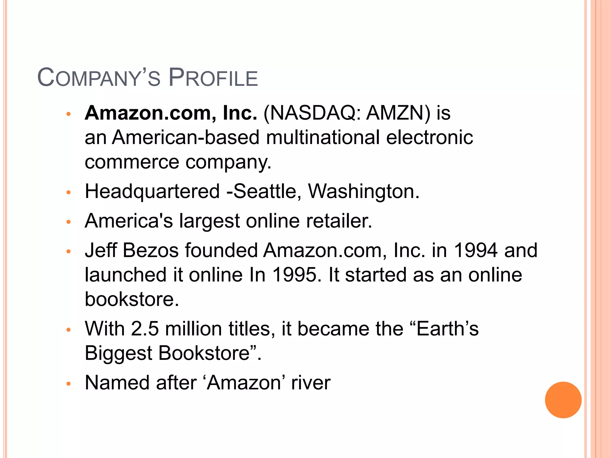 COMPANY’S PROFILE
• Amazon.com, Inc. (NASDAQ: AMZN) is
an American-based multinational electronic
commerce company.
• Headquartered -Seattle, Washington.
• America's largest online retailer.
• Jeff Bezos founded Amazon.com, Inc. in 1994 and
launched it online In 1995. It started as an online
bookstore.
• With 2.5 million titles, it became the “Earth’s
Biggest Bookstore”.
• Named after ‘Amazon’ river
 