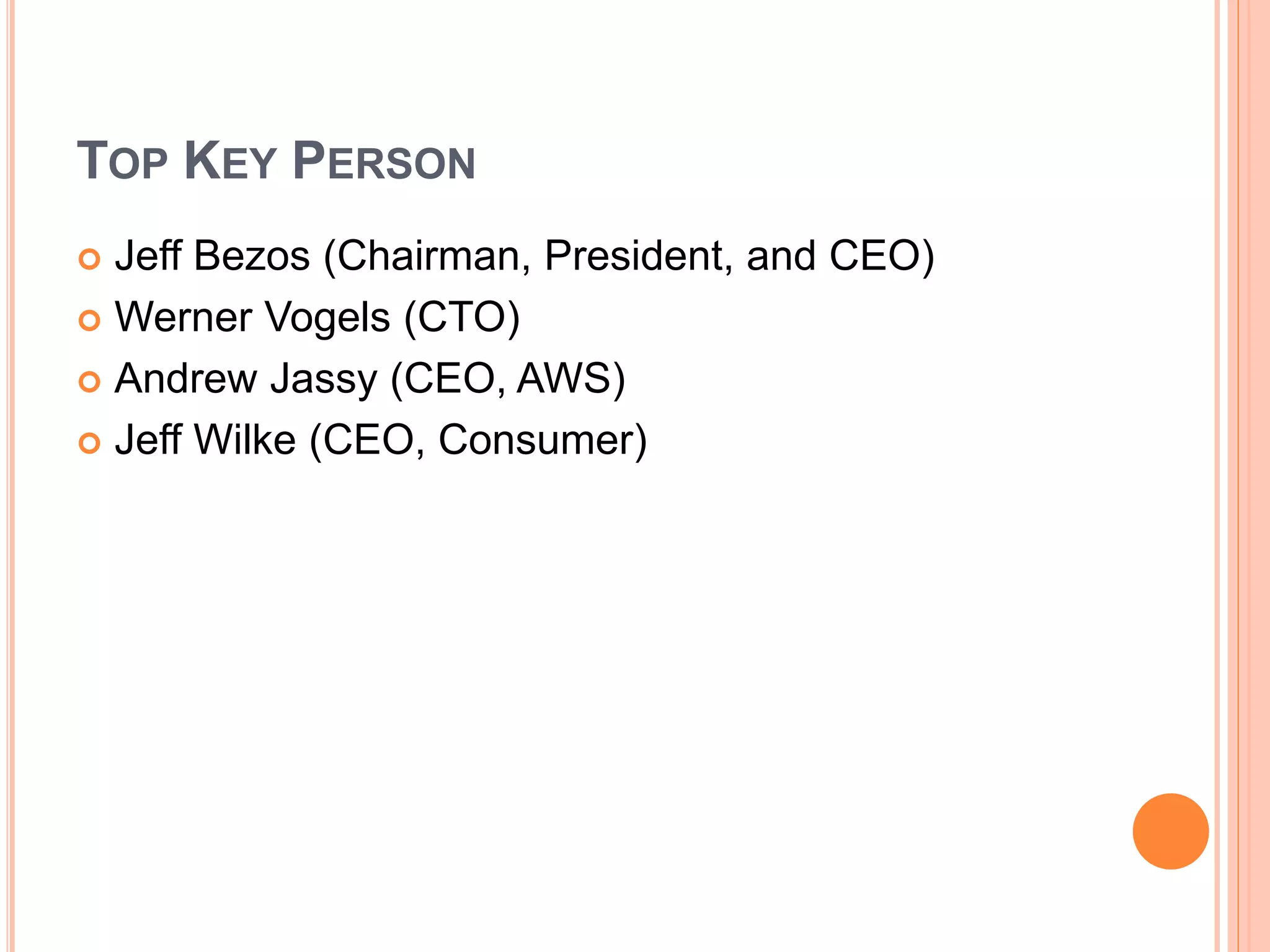 TOP KEY PERSON
 Jeff Bezos (Chairman, President, and CEO)
 Werner Vogels (CTO)
 Andrew Jassy (CEO, AWS)
 Jeff Wilke (CEO, Consumer)
 