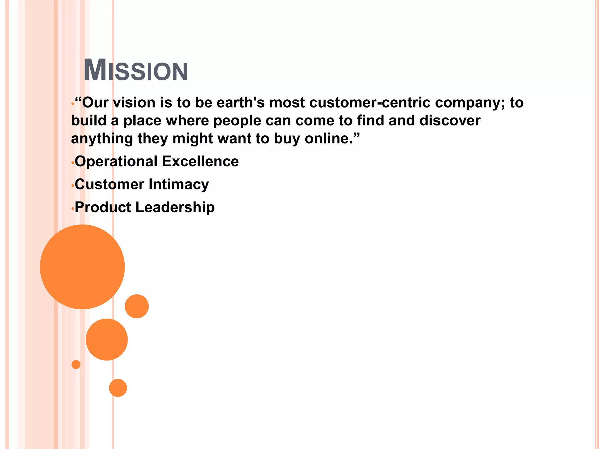 MISSION
•“Our vision is to be earth's most customer-centric company; to
build a place where people can come to find and discover
anything they might want to buy online.”
•Operational Excellence
•Customer Intimacy
•Product Leadership
 