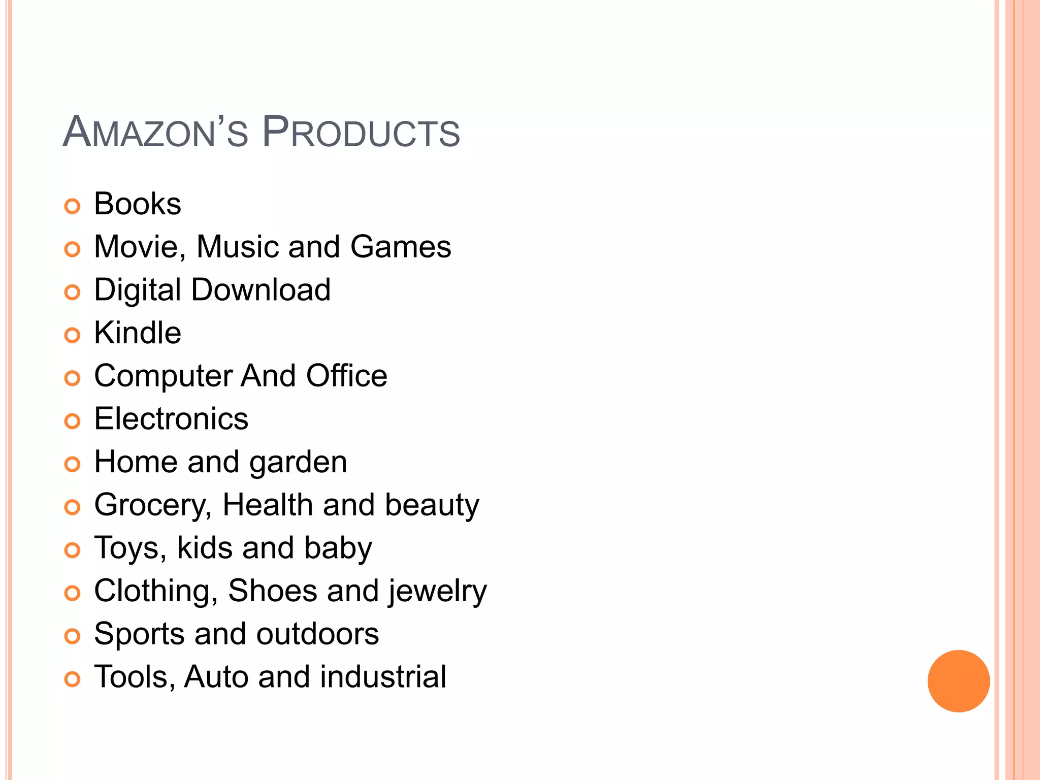 AMAZON’S PRODUCTS
 Books
 Movie, Music and Games
 Digital Download
 Kindle
 Computer And Office
 Electronics
 Home and garden
 Grocery, Health and beauty
 Toys, kids and baby
 Clothing, Shoes and jewelry
 Sports and outdoors
 Tools, Auto and industrial
 