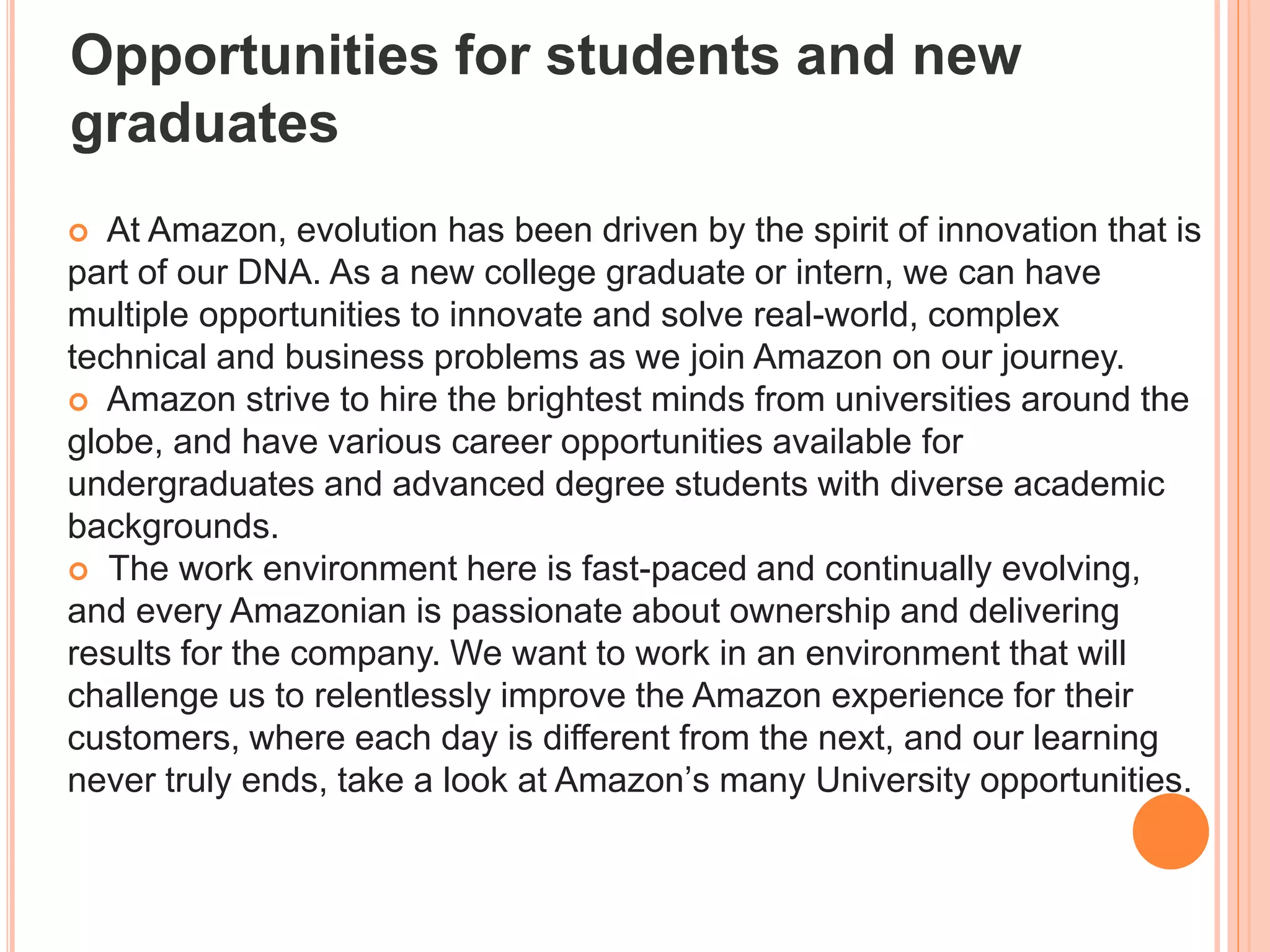  At Amazon, evolution has been driven by the spirit of innovation that is
part of our DNA. As a new college graduate or intern, we can have
multiple opportunities to innovate and solve real-world, complex
technical and business problems as we join Amazon on our journey.
 Amazon strive to hire the brightest minds from universities around the
globe, and have various career opportunities available for
undergraduates and advanced degree students with diverse academic
backgrounds.
 The work environment here is fast-paced and continually evolving,
and every Amazonian is passionate about ownership and delivering
results for the company. We want to work in an environment that will
challenge us to relentlessly improve the Amazon experience for their
customers, where each day is different from the next, and our learning
never truly ends, take a look at Amazon’s many University opportunities.
Opportunities for students and new
graduates
 