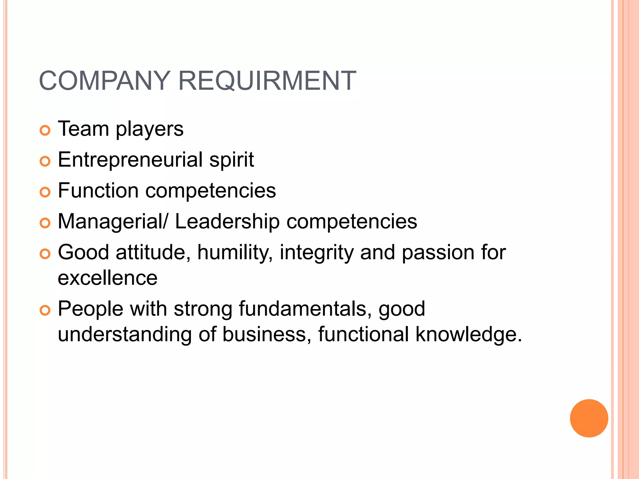 COMPANY REQUIRMENT
 Team players
 Entrepreneurial spirit
 Function competencies
 Managerial/ Leadership competencies
 Good attitude, humility, integrity and passion for
excellence
 People with strong fundamentals, good
understanding of business, functional knowledge.
 