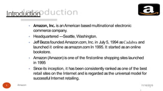 Introduction
11/16/2019Amazon1
• Amazon, Inc. is anAmerican based multinational electronic
commerce company.
• Headquartered ---Seattle, Washington.
• Jeff Bezosfounded Amazon.com, Inc. in July 5, 1994 asCadabra and
launched it online asamazon.com In 1995. It started asan online
bookstore.
• Amazon (Amazon) is one of the firstonline shopping sites launched
in 1995
• Since its inception, it has been consistently ranked asone of the best
retail sites on the Internet and is regarded asthe universal model for
successful Internet retailing.
2
2
 