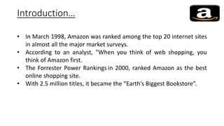 Introduction…
• In March 1998, Amazon was ranked among the top 20 internet sites
in almost all the major market surveys.
• According to an analyst, "When you think of web shopping, you
think of Amazon first.
• The Forrester Power Rankings in 2000, ranked Amazon as the best
online shopping site.
• With 2.5 million titles, it became the “Earth’s Biggest Bookstore”.
 