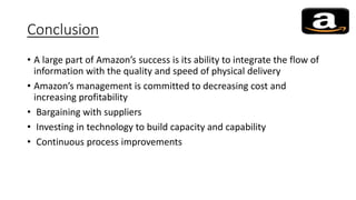 Conclusion
• A large part of Amazon’s success is its ability to integrate the flow of
information with the quality and speed of physical delivery
• Amazon’s management is committed to decreasing cost and
increasing profitability
• Bargaining with suppliers
• Investing in technology to build capacity and capability
• Continuous process improvements
 