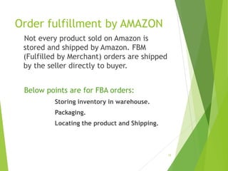 Order fulfillment by AMAZON
Not every product sold on Amazon is
stored and shipped by Amazon. FBM
(Fulfilled by Merchant) orders are shipped
by the seller directly to buyer.
Below points are for FBA orders:
Storing inventory in warehouse.
Packaging.
Locating the product and Shipping.
15
 