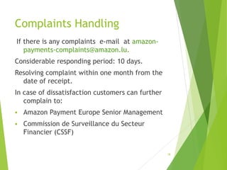 Complaints Handling
If there is any complaints e-mail at amazon-
payments-complaints@amazon.lu.
Considerable responding period: 10 days.
Resolving complaint within one month from the
date of receipt.
In case of dissatisfaction customers can further
complain to:
 Amazon Payment Europe Senior Management
 Commission de Surveillance du Secteur
Financier (CSSF)
18
 