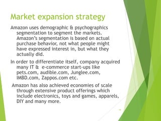 Market expansion strategy
Amazon uses demographic & psychographics
segmentation to segment the markets.
Amazon’s segmentation is based on actual
purchase behavior, not what people might
have expressed interest in, but what they
actually did.
In order to differentiate itself, company acquired
many IT & e-commerce start-ups like
pets.com, audible.com, Junglee.com,
IMBD.com, Zappos.com etc.
Amazon has also achieved economies of scale
through extensive product offerings which
include electronics, toys and games, apparels,
DIY and many more.
19
 