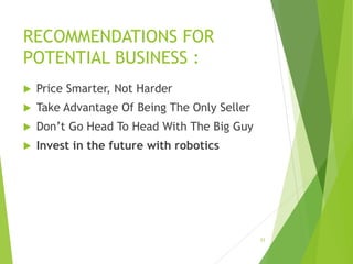 RECOMMENDATIONS FOR
POTENTIAL BUSINESS :
 Price Smarter, Not Harder
 Take Advantage Of Being The Only Seller
 Don’t Go Head To Head With The Big Guy
 Invest in the future with robotics
23
 