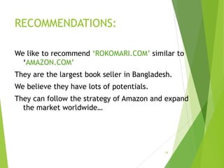 RECOMMENDATIONS:
We like to recommend ‘ROKOMARI.COM’ similar to
‘AMAZON.COM’
They are the largest book seller in Bangladesh.
We believe they have lots of potentials.
They can follow the strategy of Amazon and expand
the market worldwide…
24
 
