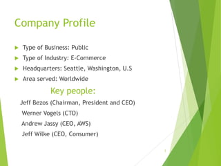 Company Profile
 Type of Business: Public
 Type of Industry: E-Commerce
 Headquarters: Seattle, Washington, U.S
 Area served: Worldwide
Key people:
Jeff Bezos (Chairman, President and CEO)
Werner Vogels (CTO)
Andrew Jassy (CEO, AWS)
Jeff Wilke (CEO, Consumer)
3
 