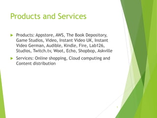 Products and Services
 Products: Appstore, AWS, The Book Depository,
Game Studios, Video, Instant Video UK, Instant
Video German, Audible, Kindle, Fire, Lab126,
Studios, Twitch.tv, Woot, Echo, Shopbop, Askville
 Services: Online shopping, Cloud computing and
Content distribution
5
 
