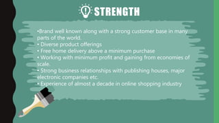 STRENGTH
•Brand well known along with a strong customer base in many
parts of the world.
• Diverse product offerings
• Free home delivery above a minimum purchase
• Working with minimum profit and gaining from economies of
scale.
• Strong business relationships with publishing houses, major
electronic companies etc.
• Experience of almost a decade in online shopping industry
 