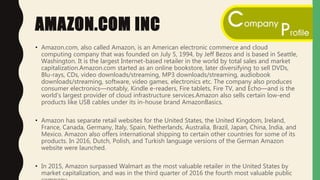 AMAZON.COM INC
• Amazon.com, also called Amazon, is an American electronic commerce and cloud
computing company that was founded on July 5, 1994, by Jeff Bezos and is based in Seattle,
Washington. It is the largest Internet-based retailer in the world by total sales and market
capitalization.Amazon.com started as an online bookstore, later diversifying to sell DVDs,
Blu-rays, CDs, video downloads/streaming, MP3 downloads/streaming, audiobook
downloads/streaming, software, video games, electronics etc. The company also produces
consumer electronics—notably, Kindle e-readers, Fire tablets, Fire TV, and Echo—and is the
world's largest provider of cloud infrastructure services.Amazon also sells certain low-end
products like USB cables under its in-house brand AmazonBasics.
• Amazon has separate retail websites for the United States, the United Kingdom, Ireland,
France, Canada, Germany, Italy, Spain, Netherlands, Australia, Brazil, Japan, China, India, and
Mexico. Amazon also offers international shipping to certain other countries for some of its
products. In 2016, Dutch, Polish, and Turkish language versions of the German Amazon
website were launched.
• In 2015, Amazon surpassed Walmart as the most valuable retailer in the United States by
market capitalization, and was in the third quarter of 2016 the fourth most valuable public
 