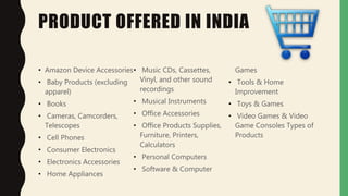 PRODUCT OFFERED IN INDIA
• Amazon Device Accessories
• Baby Products (excluding
apparel)
• Books
• Cameras, Camcorders,
Telescopes
• Cell Phones
• Consumer Electronics
• Electronics Accessories
• Home Appliances
• Music CDs, Cassettes,
Vinyl, and other sound
recordings
• Musical Instruments
• Office Accessories
• Office Products Supplies,
Furniture, Printers,
Calculators
• Personal Computers
• Software & Computer
Games
• Tools & Home
Improvement
• Toys & Games
• Video Games & Video
Game Consoles Types of
Products
 