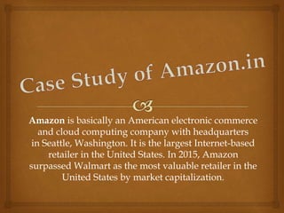 Amazon is basically an American electronic commerce
and cloud computing company with headquarters
in Seattle, Washington. It is the largest Internet-based
retailer in the United States. In 2015, Amazon
surpassed Walmart as the most valuable retailer in the
United States by market capitalization.
 