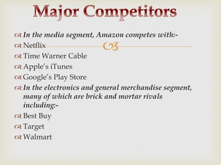 
 In the media segment, Amazon competes with:-
 Netflix
 Time Warner Cable
 Apple’s iTunes
 Google’s Play Store
 In the electronics and general merchandise segment,
many of which are brick and mortar rivals
including:-
 Best Buy
 Target
 Walmart
 