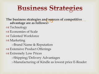 The business strategies and sources of competitive
advantage are as follows:-
 Technology
 Economies of Scale
 Talented Workforce
 Marketing
:-Brand Name & Reputation
 Extensive Product Offerings
 Extremely Low Prices
:-Shipping/Delivery Advantages
:-Manufacturing of Kindle as lowest price E-Reader
 