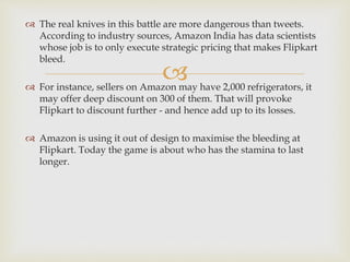 
 The real knives in this battle are more dangerous than tweets.
According to industry sources, Amazon India has data scientists
whose job is to only execute strategic pricing that makes Flipkart
bleed.
 For instance, sellers on Amazon may have 2,000 refrigerators, it
may offer deep discount on 300 of them. That will provoke
Flipkart to discount further - and hence add up to its losses.
 Amazon is using it out of design to maximise the bleeding at
Flipkart. Today the game is about who has the stamina to last
longer.
 