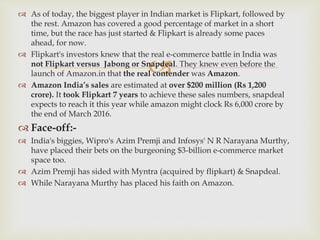 
 As of today, the biggest player in Indian market is Flipkart, followed by
the rest. Amazon has covered a good percentage of market in a short
time, but the race has just started & Flipkart is already some paces
ahead, for now.
 Flipkart's investors knew that the real e-commerce battle in India was
not Flipkart versus Jabong or Snapdeal. They knew even before the
launch of Amazon.in that the real contender was Amazon.
 Amazon India’s sales are estimated at over $200 million (Rs 1,200
crore). It took Flipkart 7 years to achieve these sales numbers, snapdeal
expects to reach it this year while amazon might clock Rs 6,000 crore by
the end of March 2016.
 Face-off:-
 India's biggies, Wipro's Azim Premji and Infosys' N R Narayana Murthy,
have placed their bets on the burgeoning $3-billion e-commerce market
space too.
 Azim Premji has sided with Myntra (acquired by flipkart) & Snapdeal.
 While Narayana Murthy has placed his faith on Amazon.
 