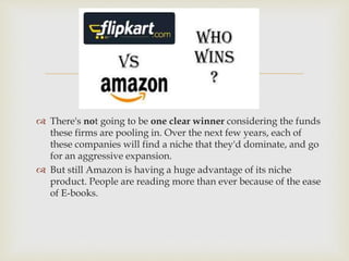 
 There's not going to be one clear winner considering the funds
these firms are pooling in. Over the next few years, each of
these companies will find a niche that they'd dominate, and go
for an aggressive expansion.
 But still Amazon is having a huge advantage of its niche
product. People are reading more than ever because of the ease
of E-books.
 