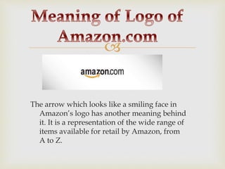 
The arrow which looks like a smiling face in
Amazon’s logo has another meaning behind
it. It is a representation of the wide range of
items available for retail by Amazon, from
A to Z.
 