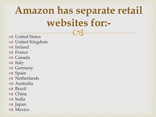  United States
 United Kingdom
 Ireland
 France
 Canada
 Italy
 Germany
 Spain
 Netherlands
 Australia
 Brazil
 China
 India
 Japan
 Mexico
Amazon has separate retail
websites for:-
 