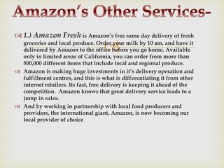 
 1.) Amazon Fresh is Amazon’s free same day delivery of fresh
groceries and local produce. Order your milk by 10 am, and have it
delivered by Amazon to the office before you go home. Available
only in limited areas of California, you can order from more than
500,000 different items that include local and regional produce.
 Amazon is making huge investments in it’s delivery operation and
fulfillment centres, and this is what is differentiating it from other
internet retailers. Its fast, free delivery is keeping it ahead of the
competition. Amazon knows that great delivery service leads to a
jump in sales.
 And by working in partnership with local food producers and
providers, the international giant, Amazon, is now becoming our
local provider of choice
 