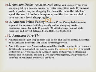 
 2. Amazon Dash:- Amazon Dash allows you to create your own
shopping list by a barcode scanner or voice recognition and. If you want
to add a product on your shopping list, then either scan the label, or
speak the word into the microphone, and the item gets added to
your Amazon Fresh shopping list.
 3. Amazon Prime Pantry:-Amazon Prime Pantry tackles a new
segment: the supermarket’s big weekly online shopping market.
Customers can order up to 45 pounds (20 kilos) of supermarket style
essentials and have it delivered for a flat fee of $6 (£3.57.)
4. Amazon Fire TV
 Amazon doesn’t just ship content like books and videos, it streams content
on its Amazon Prime Instant Video streaming service.
 And it the same way Amazon developed the Kindle in order to have a more
direct route to market, it has now released the Amazon Fire TV . The small
set top box delivers streaming Amazon Prime Instant Video, streaming
movies and television, but also plays apps based games, and provides an
interface to Amazon’s own retail products.
 